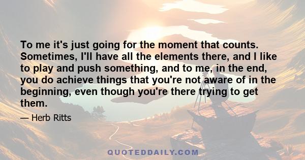 To me it's just going for the moment that counts. Sometimes, I'll have all the elements there, and I like to play and push something, and to me, in the end, you do achieve things that you're not aware of in the