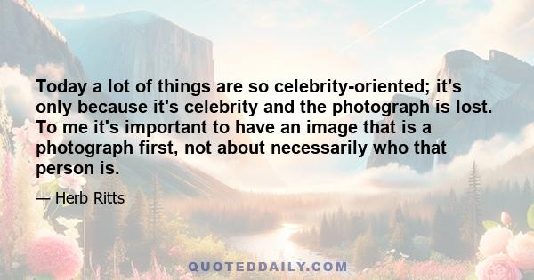 Today a lot of things are so celebrity-oriented; it's only because it's celebrity and the photograph is lost. To me it's important to have an image that is a photograph first, not about necessarily who that person is.