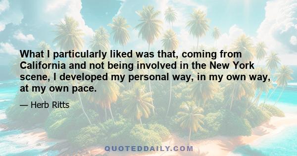 What I particularly liked was that, coming from California and not being involved in the New York scene, I developed my personal way, in my own way, at my own pace.