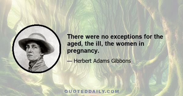 There were no exceptions for the aged, the ill, the women in pregnancy.