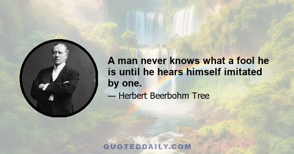 A man never knows what a fool he is until he hears himself imitated by one.