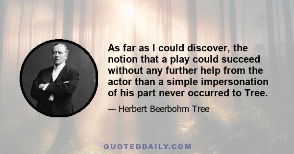 As far as I could discover, the notion that a play could succeed without any further help from the actor than a simple impersonation of his part never occurred to Tree.