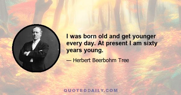 I was born old and get younger every day. At present I am sixty years young.