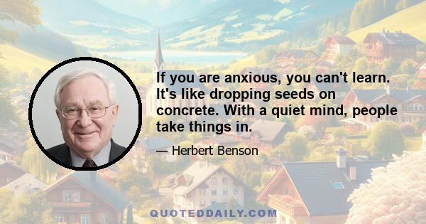 If you are anxious, you can't learn. It's like dropping seeds on concrete. With a quiet mind, people take things in.