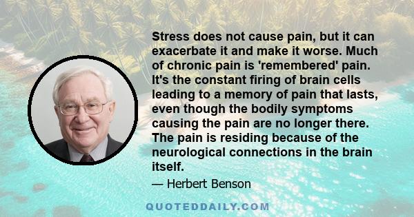 Stress does not cause pain, but it can exacerbate it and make it worse. Much of chronic pain is 'remembered' pain. It's the constant firing of brain cells leading to a memory of pain that lasts, even though the bodily