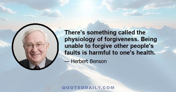 There's something called the physiology of forgiveness. Being unable to forgive other people's faults is harmful to one's health.