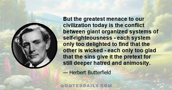 But the greatest menace to our civilization today is the conflict between giant organized systems of self-righteousness - each system only too delighted to find that the other is wicked - each only too glad that the