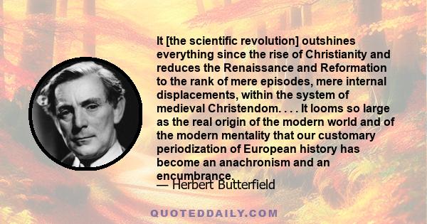 It [the scientific revolution] outshines everything since the rise of Christianity and reduces the Renaissance and Reformation to the rank of mere episodes, mere internal displacements, within the system of medieval