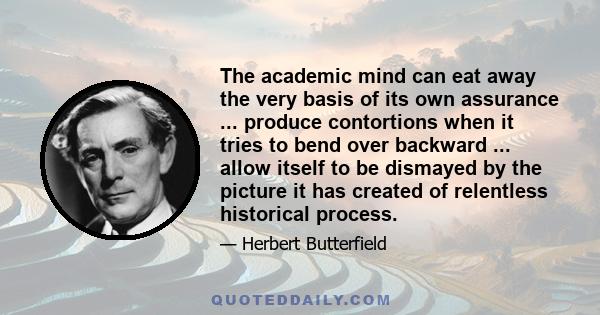 The academic mind can eat away the very basis of its own assurance ... produce contortions when it tries to bend over backward ... allow itself to be dismayed by the picture it has created of relentless historical