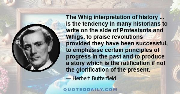 The Whig interpretation of history ... is the tendency in many historians to write on the side of Protestants and Whigs, to praise revolutions provided they have been successful, to emphasise certain principles of