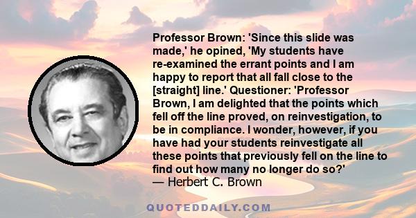 Professor Brown: 'Since this slide was made,' he opined, 'My students have re-examined the errant points and I am happy to report that all fall close to the [straight] line.' Questioner: 'Professor Brown, I am delighted 