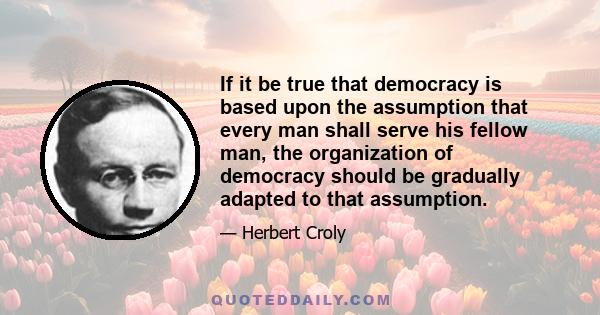 If it be true that democracy is based upon the assumption that every man shall serve his fellow man, the organization of democracy should be gradually adapted to that assumption.