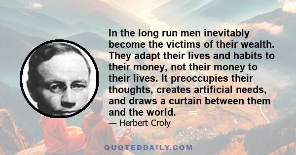 In the long run men inevitably become the victims of their wealth. They adapt their lives and habits to their money, not their money to their lives. It preoccupies their thoughts, creates artificial needs, and draws a