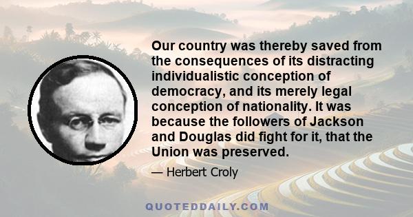 Our country was thereby saved from the consequences of its distracting individualistic conception of democracy, and its merely legal conception of nationality. It was because the followers of Jackson and Douglas did