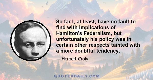 So far I, at least, have no fault to find with implications of Hamilton's Federalism, but unfortunately his policy was in certain other respects tainted with a more doubtful tendency.