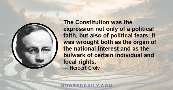 The Constitution was the expression not only of a political faith, but also of political fears. It was wrought both as the organ of the national interest and as the bulwark of certain individual and local rights.