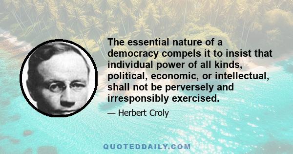 The essential nature of a democracy compels it to insist that individual power of all kinds, political, economic, or intellectual, shall not be perversely and irresponsibly exercised.