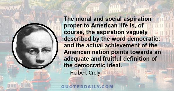 The moral and social aspiration proper to American life is, of course, the aspiration vaguely described by the word democratic; and the actual achievement of the American nation points towards an adequate and fruitful