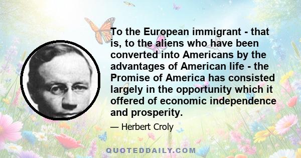 To the European immigrant - that is, to the aliens who have been converted into Americans by the advantages of American life - the Promise of America has consisted largely in the opportunity which it offered of economic 