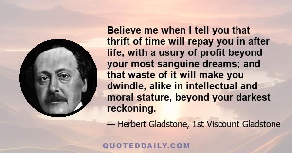 Believe me when I tell you that thrift of time will repay you in after life, with a usury of profit beyond your most sanguine dreams; and that waste of it will make you dwindle, alike in intellectual and moral stature,