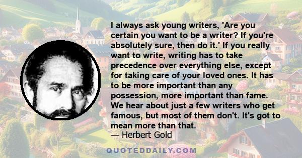 I always ask young writers, 'Are you certain you want to be a writer? If you're absolutely sure, then do it.' If you really want to write, writing has to take precedence over everything else, except for taking care of