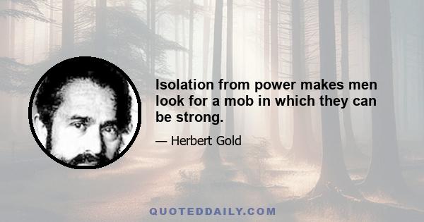 Isolation from power makes men look for a mob in which they can be strong.