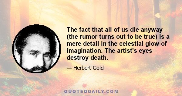 The fact that all of us die anyway (the rumor turns out to be true) is a mere detail in the celestial glow of imagination. The artist's eyes destroy death.