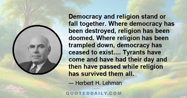 Democracy and religion stand or fall together. Where democracy has been destroyed, religion has been doomed. Where religion has been trampled down, democracy has ceased to exist.... Tyrants have come and have had their