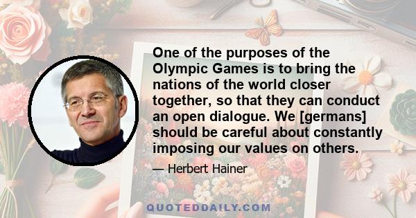 One of the purposes of the Olympic Games is to bring the nations of the world closer together, so that they can conduct an open dialogue. We [germans] should be careful about constantly imposing our values on others.