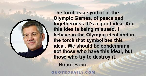 The torch is a symbol of the Olympic Games, of peace and togetherness. It's a good idea. And this idea is being misused. I believe in the Olympic ideal and in the torch that symbolizes this ideal. We should be