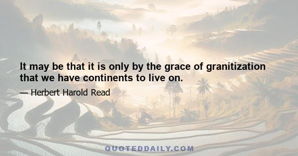 It may be that it is only by the grace of granitization that we have continents to live on.