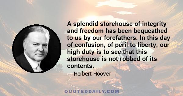 A splendid storehouse of integrity and freedom has been bequeathed to us by our forefathers. In this day of confusion, of peril to liberty, our high duty is to see that this storehouse is not robbed of its contents.