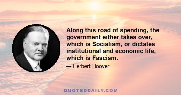 Along this road of spending, the government either takes over, which is Socialism, or dictates institutional and economic life, which is Fascism.