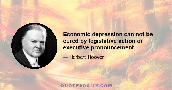 Economic depression can not be cured by legislative action or executive pronouncement.