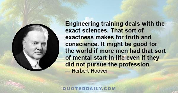 Engineering training deals with the exact sciences. That sort of exactness makes for truth and conscience. It might be good for the world if more men had that sort of mental start in life even if they did not pursue the 