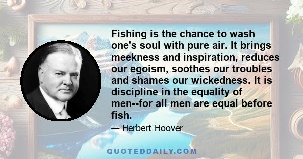 Fishing is the chance to wash one's soul with pure air. It brings meekness and inspiration, reduces our egoism, soothes our troubles and shames our wickedness. It is discipline in the equality of men--for all men are