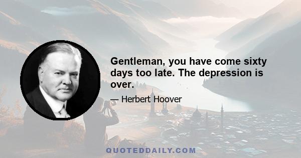 Gentleman, you have come sixty days too late. The depression is over.