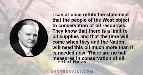 I can at once refute the statement that the people of the West object to conservation of oil resources. They know that there is a limit to oil supplies and that the time will come when they and the Nation will need this 