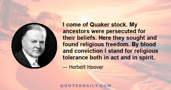 I come of Quaker stock. My ancestors were persecuted for their beliefs. Here they sought and found religious freedom. By blood and conviction I stand for religious tolerance both in act and in spirit.