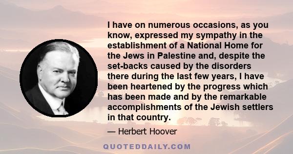 I have on numerous occasions, as you know, expressed my sympathy in the establishment of a National Home for the Jews in Palestine and, despite the set-backs caused by the disorders there during the last few years, I