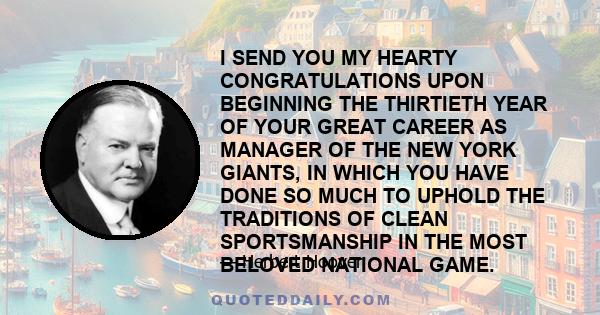 I SEND YOU MY HEARTY CONGRATULATIONS UPON BEGINNING THE THIRTIETH YEAR OF YOUR GREAT CAREER AS MANAGER OF THE NEW YORK GIANTS, IN WHICH YOU HAVE DONE SO MUCH TO UPHOLD THE TRADITIONS OF CLEAN SPORTSMANSHIP IN THE MOST