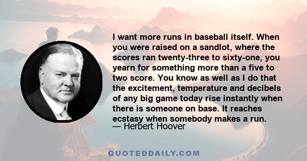 I want more runs in baseball itself. When you were raised on a sandlot, where the scores ran twenty-three to sixty-one, you yearn for something more than a five to two score. You know as well as I do that the