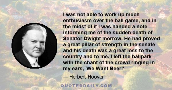 I was not able to work up much enthusiasm over the ball game, and in the midst of it I was handed a note informing me of the sudden death of Senator Dwight morrow. He had proved a great pillar of strength in the senate