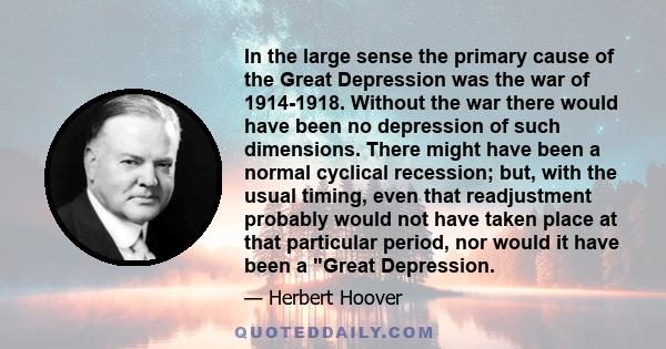 In the large sense the primary cause of the Great Depression was the war of 1914-1918. Without the war there would have been no depression of such dimensions. There might have been a normal cyclical recession; but, with 