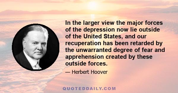 In the larger view the major forces of the depression now lie outside of the United States, and our recuperation has been retarded by the unwarranted degree of fear and apprehension created by these outside forces.