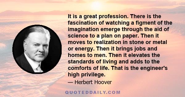 It is a great profession. There is the fascination of watching a figment of the imagination emerge through the aid of science to a plan on paper. Then it moves to realization in stone or metal or energy. Then it brings