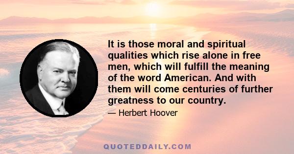 It is those moral and spiritual qualities which rise alone in free men, which will fulfill the meaning of the word American. And with them will come centuries of further greatness to our country.