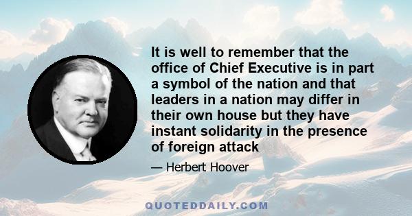 It is well to remember that the office of Chief Executive is in part a symbol of the nation and that leaders in a nation may differ in their own house but they have instant solidarity in the presence of foreign attack