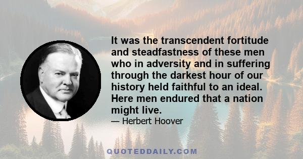 It was the transcendent fortitude and steadfastness of these men who in adversity and in suffering through the darkest hour of our history held faithful to an ideal. Here men endured that a nation might live.