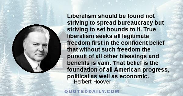 Liberalism should be found not striving to spread bureaucracy but striving to set bounds to it. True liberalism seeks all legitimate freedom first in the confident belief that without such freedom the pursuit of all